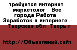 требуется интернет- маркетолог - Все города Работа » Заработок в интернете   . Тверская обл.,Тверь г.